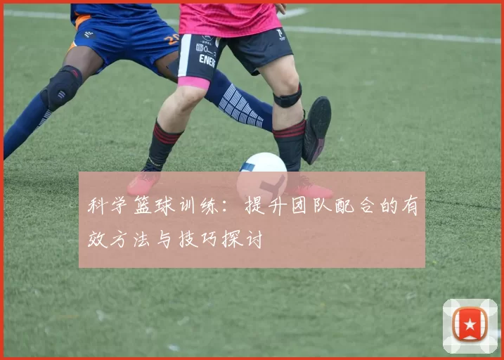 科学篮球训练：提升团队配合的有效方法与技巧探讨