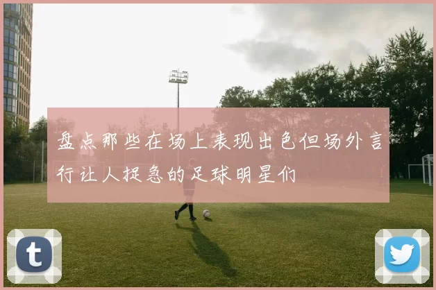 盘点那些在场上表现出色但场外言行让人捉急的足球明星们
