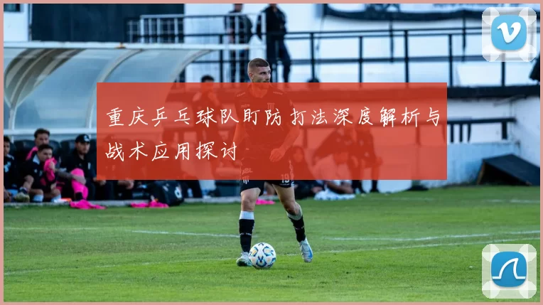重庆乒乓球队盯防打法深度解析与战术应用探讨