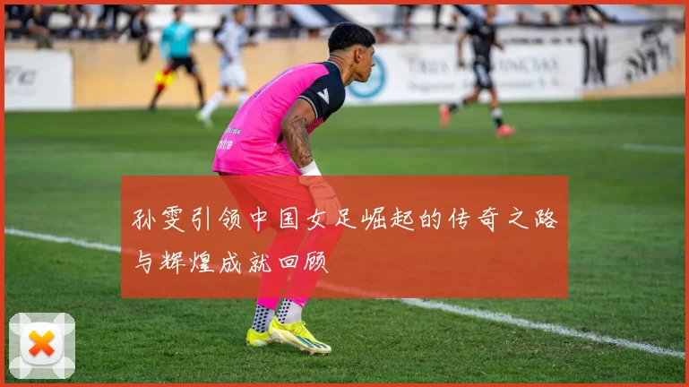 孙雯引领中国女足崛起的传奇之路与辉煌成就回顾
