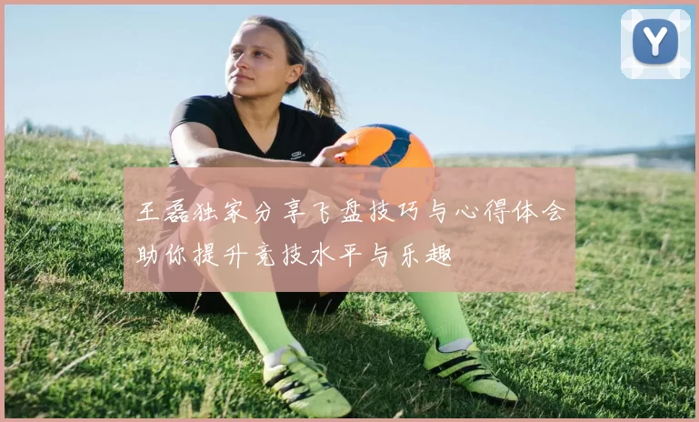 王磊独家分享飞盘技巧与心得体会助你提升竞技水平与乐趣