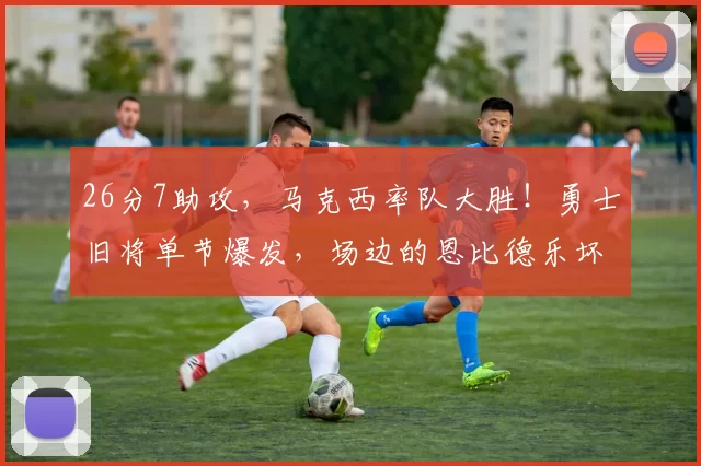 26分7助攻，马克西率队大胜！勇士旧将单节爆发，场边的恩比德乐坏了
