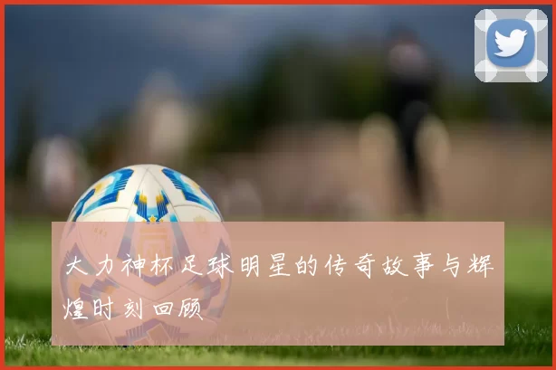 大力神杯足球明星的传奇故事与辉煌时刻回顾