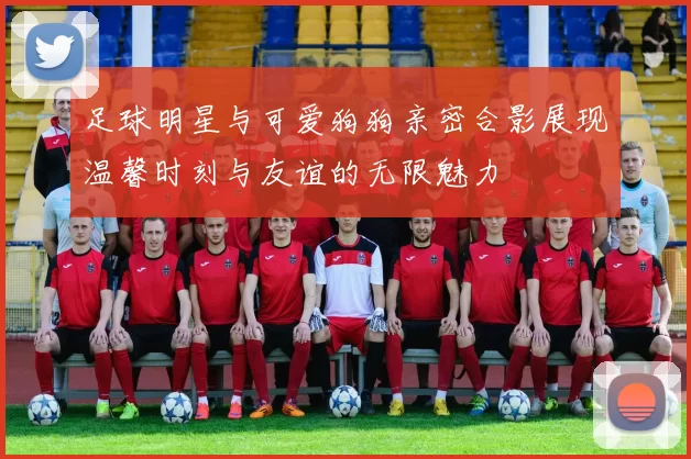 足球明星与可爱狗狗亲密合影展现温馨时刻与友谊的无限魅力