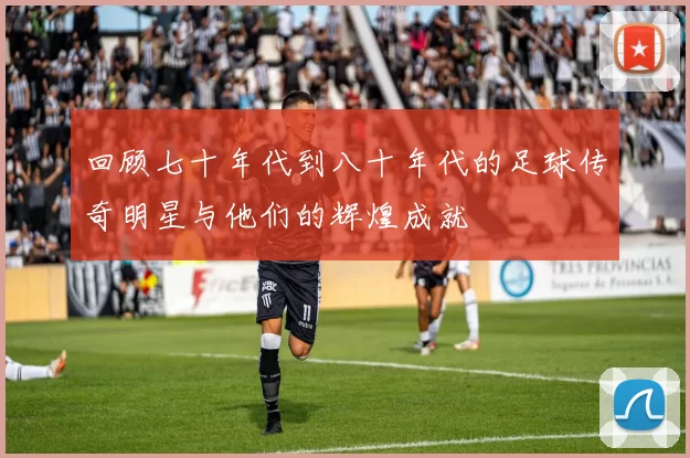 回顾七十年代到八十年代的足球传奇明星与他们的辉煌成就