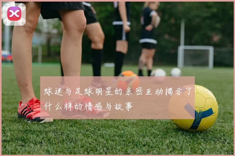 球迷与足球明星的亲密互动揭示了什么样的情感与故事