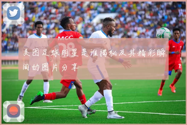 美图足球明星是谁揭秘及其精彩瞬间的图片分享
