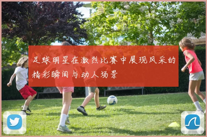 足球明星在激烈比赛中展现风采的精彩瞬间与动人场景