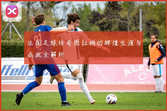 法国足球传奇图拉姆的辉煌生涯与成就全解析
