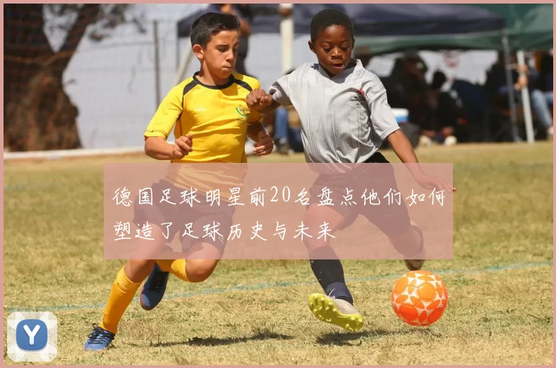 德国足球明星前20名盘点他们如何塑造了足球历史与未来