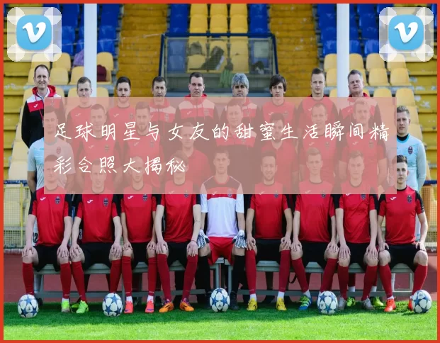 足球明星与女友的甜蜜生活瞬间精彩合照大揭秘
