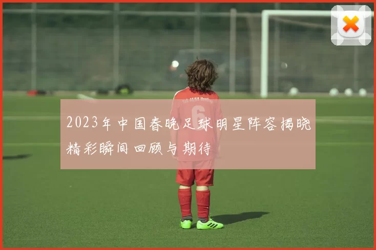 2023年中国春晚足球明星阵容揭晓精彩瞬间回顾与期待