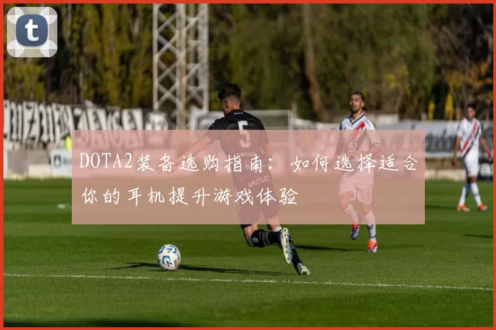 DOTA2装备选购指南：如何选择适合你的耳机提升游戏体验