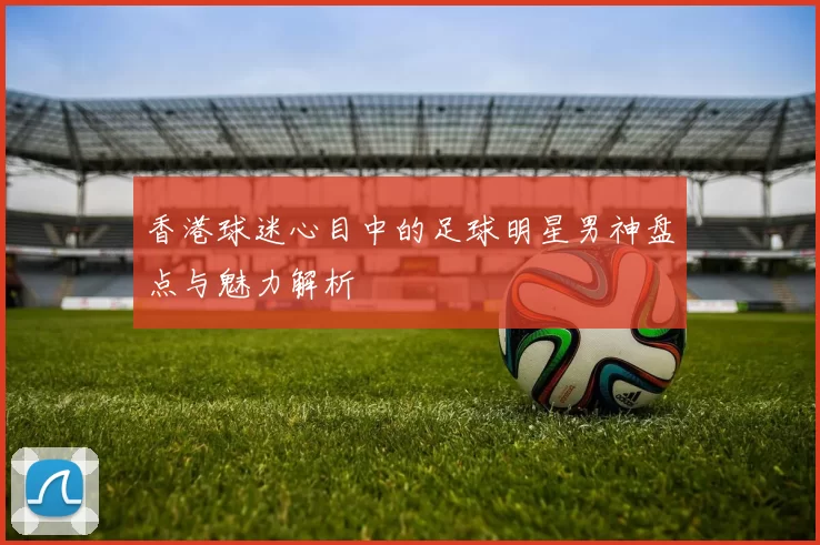 香港球迷心目中的足球明星男神盘点与魅力解析