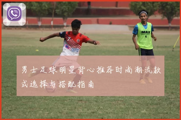 男士足球明星背心推荐时尚潮流款式选择与搭配指南