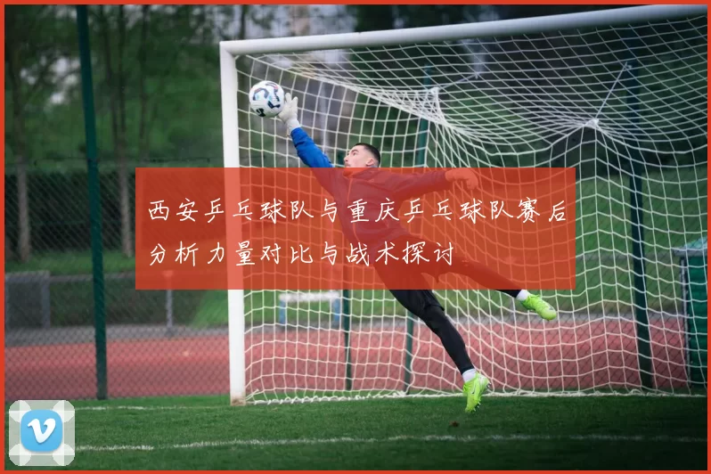 西安乒乓球队与重庆乒乓球队赛后分析力量对比与战术探讨