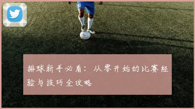 排球新手必看：从零开始的比赛经验与技巧全攻略