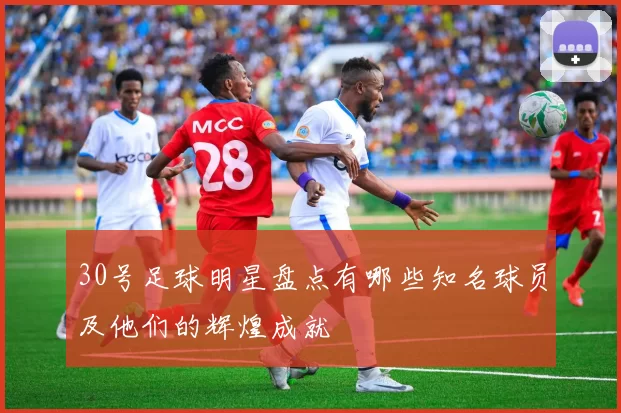 30号足球明星盘点有哪些知名球员及他们的辉煌成就