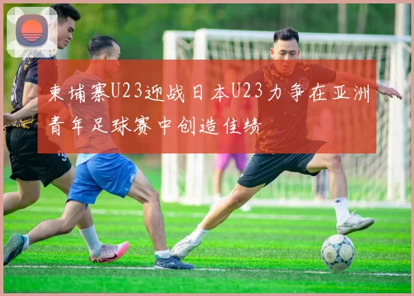 柬埔寨U23迎战日本U23力争在亚洲青年足球赛中创造佳绩
