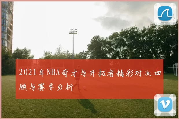 2021年NBA奇才与开拓者精彩对决回顾与赛季分析