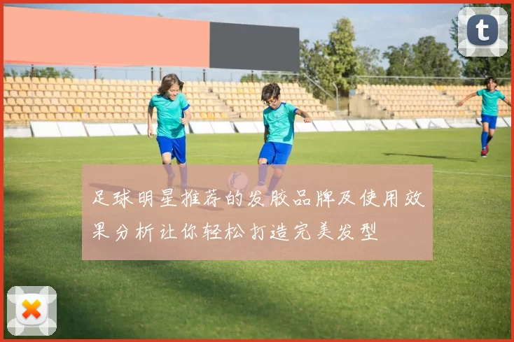 足球明星推荐的发胶品牌及使用效果分析让你轻松打造完美发型