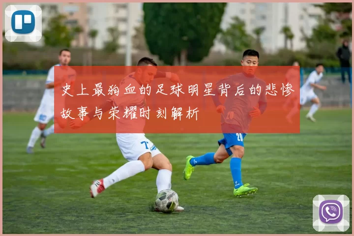 史上最狗血的足球明星背后的悲惨故事与荣耀时刻解析