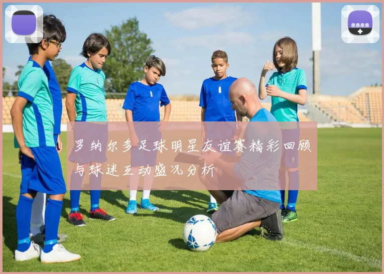 罗纳尔多足球明星友谊赛精彩回顾与球迷互动盛况分析