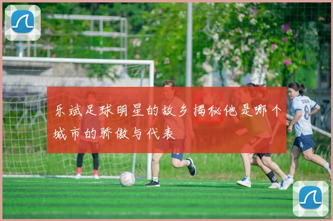 乐斌足球明星的故乡揭秘他是哪个城市的骄傲与代表