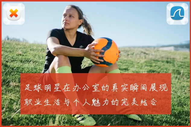 足球明星在办公室的真实瞬间展现职业生活与个人魅力的完美结合