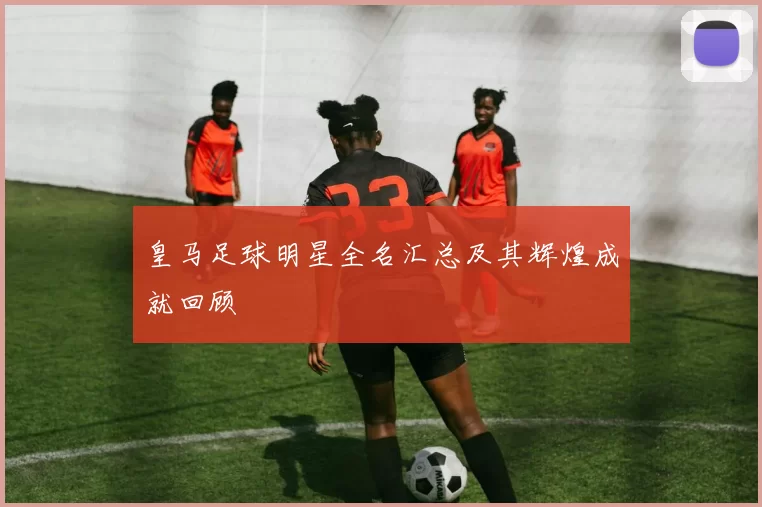 皇马足球明星全名汇总及其辉煌成就回顾