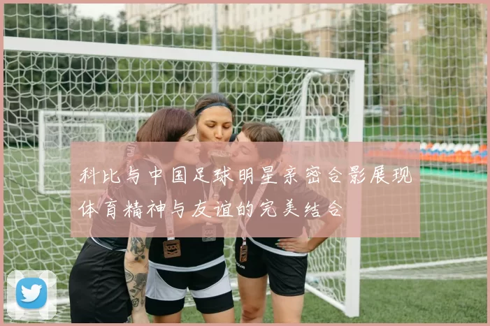 科比与中国足球明星亲密合影展现体育精神与友谊的完美结合