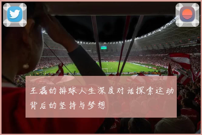 王磊的排球人生深度对话探索运动背后的坚持与梦想