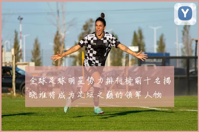 全球足球明星势力排行榜前十名揭晓谁将成为足坛之巅的领军人物
