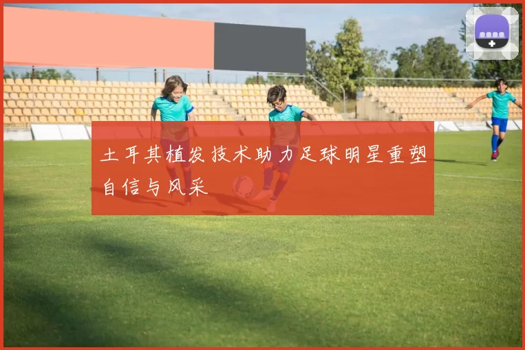 土耳其植发技术助力足球明星重塑自信与风采