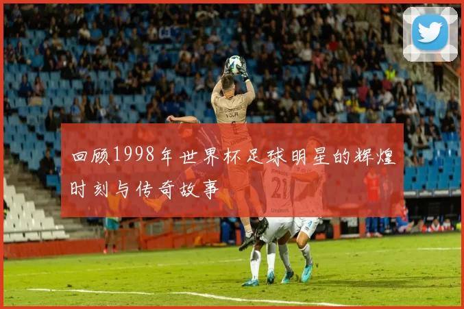回顾1998年世界杯足球明星的辉煌时刻与传奇故事