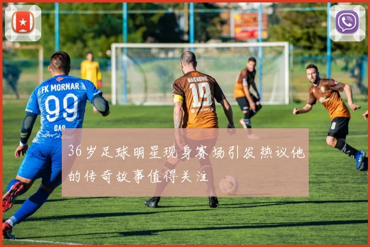 36岁足球明星现身赛场引发热议他的传奇故事值得关注