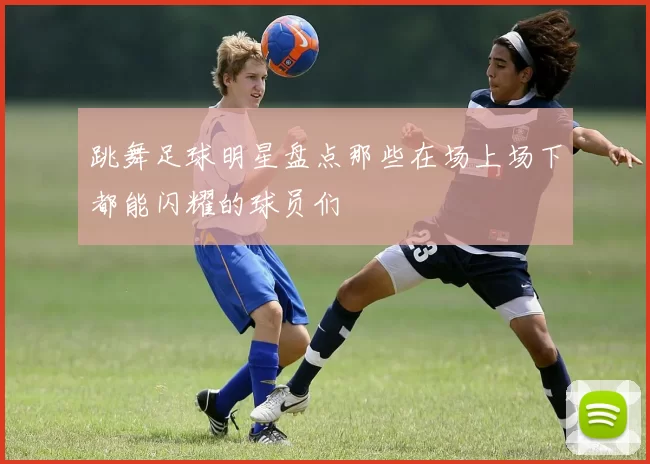 跳舞足球明星盘点那些在场上场下都能闪耀的球员们