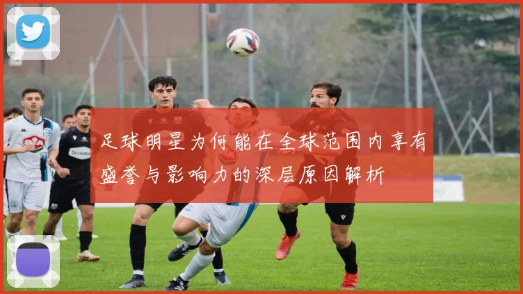 足球明星为何能在全球范围内享有盛誉与影响力的深层原因解析