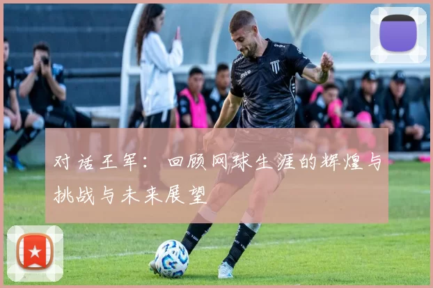 对话王军：回顾网球生涯的辉煌与挑战与未来展望