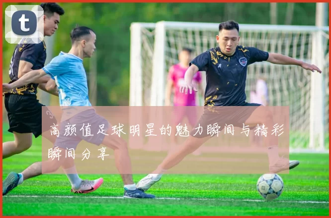 高颜值足球明星的魅力瞬间与精彩瞬间分享