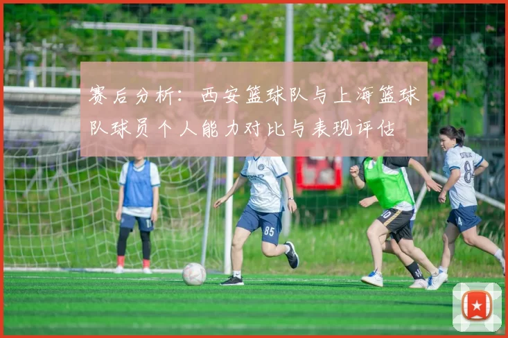 赛后分析：西安篮球队与上海篮球队球员个人能力对比与表现评估