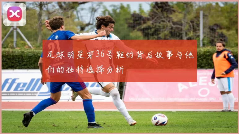 足球明星穿36号鞋的背后故事与他们的独特选择分析