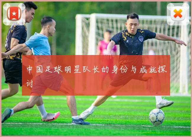 中国足球明星队长的身份与成就探讨