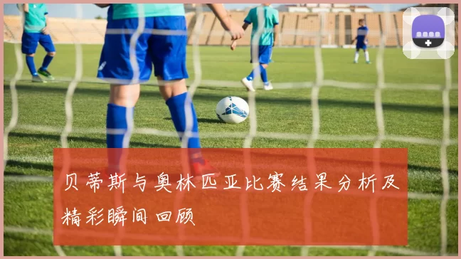 贝蒂斯与奥林匹亚比赛结果分析及精彩瞬间回顾