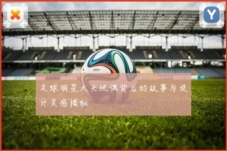 足球明星大头玩偶背后的故事与设计灵感揭秘