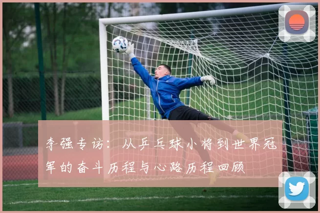 李强专访：从乒乓球小将到世界冠军的奋斗历程与心路历程回顾