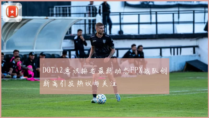 DOTA2意识排名最新动态FPX战队创新高引发热议与关注