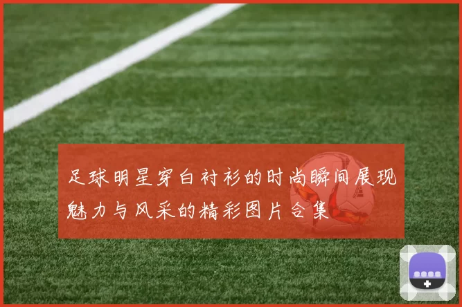 足球明星穿白衬衫的时尚瞬间展现魅力与风采的精彩图片合集