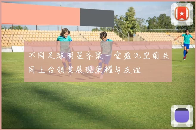 不同足球明星齐聚一堂盛况空前共同上台领奖展现荣耀与友谊
