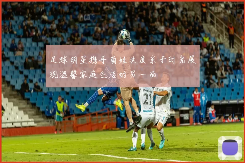 足球明星携手萌娃共度亲子时光展现温馨家庭生活的另一面